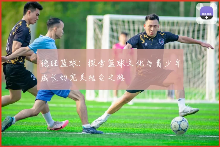 德旺篮球：探索篮球文化与青少年成长的完美结合之路