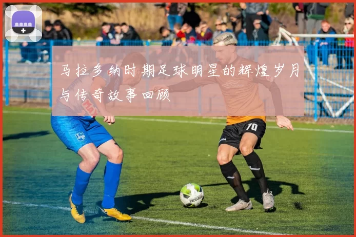 马拉多纳时期足球明星的辉煌岁月与传奇故事回顾
