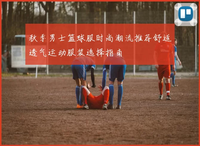 秋季男士篮球服时尚潮流推荐舒适透气运动服装选择指南