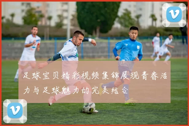 足球宝贝精彩视频集锦展现青春活力与足球魅力的完美结合