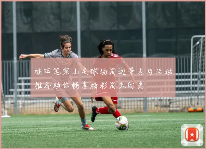 福田笔架山足球场周边景点与活动推荐助你畅享精彩周末时光