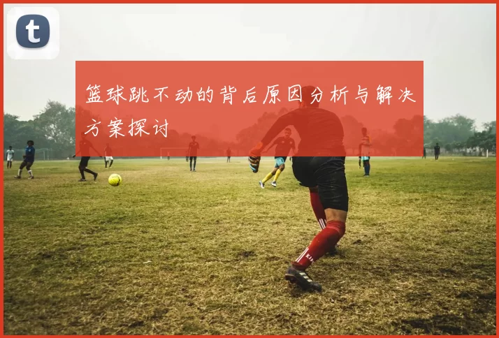 篮球跳不动的背后原因分析与解决方案探讨